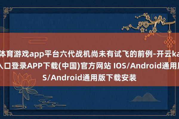 体育游戏app平台六代战机尚未有试飞的前例-开云kaiyun登录入口登录APP下载(中国)官方网站 IOS/Android通用版下载安装