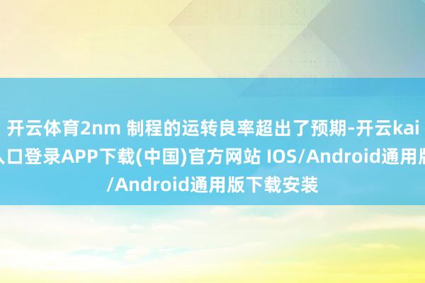开云体育2nm 制程的运转良率超出了预期-开云kaiyun登录入口登录APP下载(中国)官方网站 IOS/Android通用版下载安装
