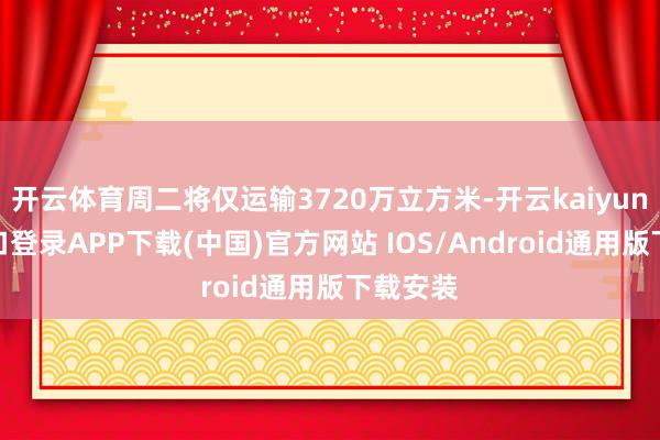 开云体育周二将仅运输3720万立方米-开云kaiyun登录入口登录APP下载(中国)官方网站 IOS/Android通用版下载安装
