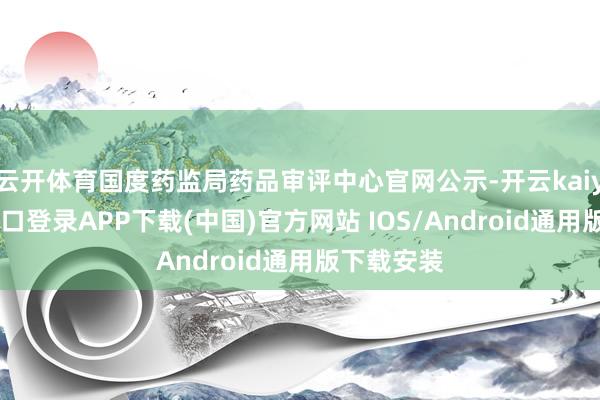 云开体育国度药监局药品审评中心官网公示-开云kaiyun登录入口登录APP下载(中国)官方网站 IOS/Android通用版下载安装