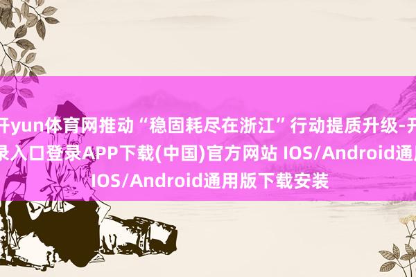 开yun体育网推动“稳固耗尽在浙江”行动提质升级-开云kaiyun登录入口登录APP下载(中国)官方网站 IOS/Android通用版下载安装