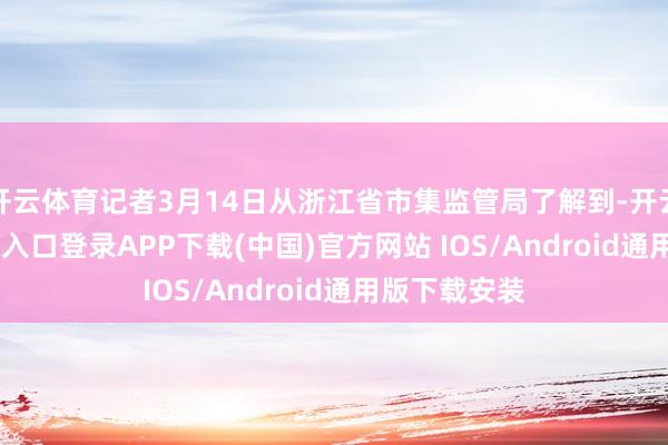 开云体育记者3月14日从浙江省市集监管局了解到-开云kaiyun登录入口登录APP下载(中国)官方网站 IOS/Android通用版下载安装