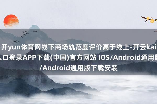 开yun体育网线下商场轨范度评价高于线上-开云kaiyun登录入口登录APP下载(中国)官方网站 IOS/Android通用版下载安装