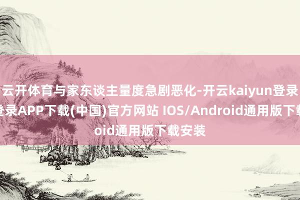 云开体育与家东谈主量度急剧恶化-开云kaiyun登录入口登录APP下载(中国)官方网站 IOS/Android通用版下载安装