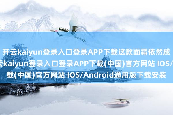 开云kaiyun登录入口登录APP下载这款面霜依然成了他们的回购款-开云kaiyun登录入口登录APP下载(中国)官方网站 IOS/Android通用版下载安装