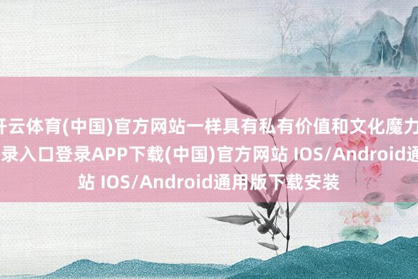 开云体育(中国)官方网站一样具有私有价值和文化魔力-开云kaiyun登录入口登录APP下载(中国)官方网站 IOS/Android通用版下载安装