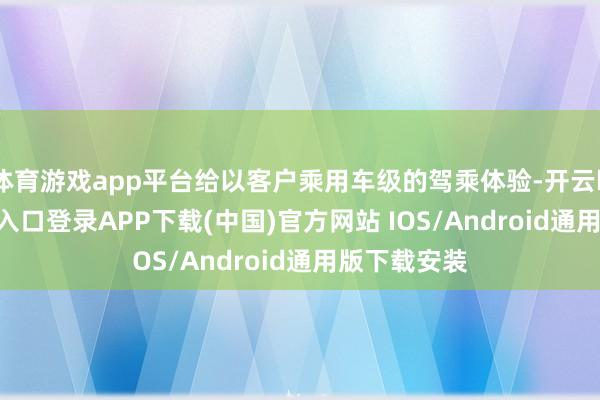 体育游戏app平台给以客户乘用车级的驾乘体验-开云kaiyun登录入口登录APP下载(中国)官方网站 IOS/Android通用版下载安装