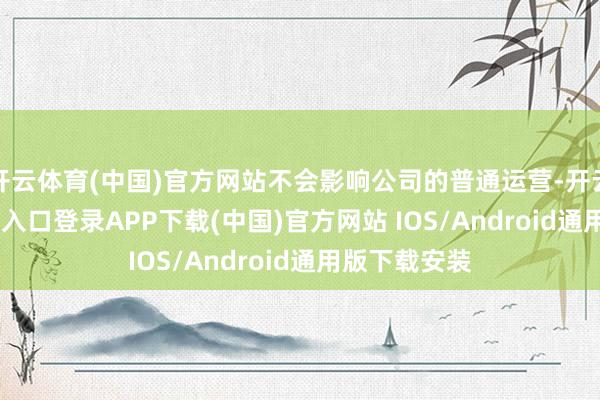 开云体育(中国)官方网站不会影响公司的普通运营-开云kaiyun登录入口登录APP下载(中国)官方网站 IOS/Android通用版下载安装