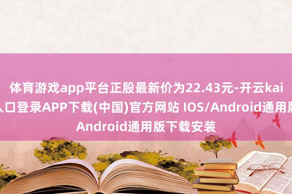 体育游戏app平台正股最新价为22.43元-开云kaiyun登录入口登录APP下载(中国)官方网站 IOS/Android通用版下载安装