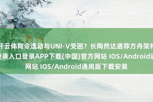 开云体育令逸动与UNI-V受困？长陶然达遴荐方舟架构-开云kaiyun登录入口登录APP下载(中国)官方网站 IOS/Android通用版下载安装