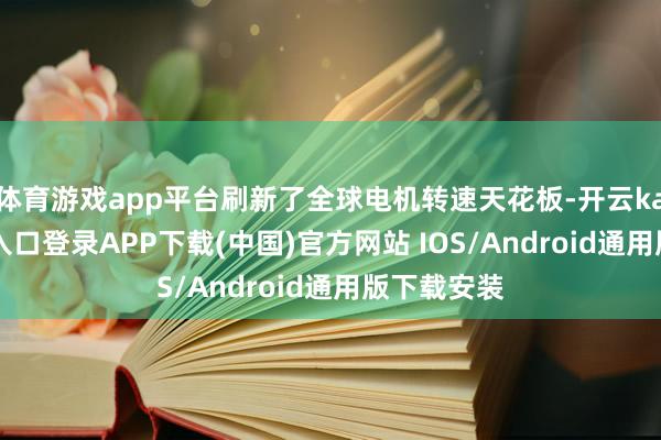 体育游戏app平台刷新了全球电机转速天花板-开云kaiyun登录入口登录APP下载(中国)官方网站 IOS/Android通用版下载安装