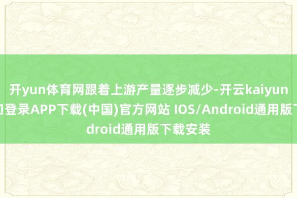 开yun体育网跟着上游产量逐步减少-开云kaiyun登录入口登录APP下载(中国)官方网站 IOS/Android通用版下载安装