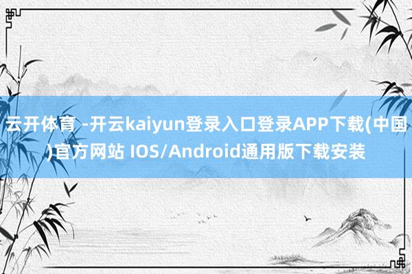 云开体育 -开云kaiyun登录入口登录APP下载(中国)官方网站 IOS/Android通用版下载安装
