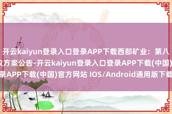 开云kaiyun登录入口登录APP下载西部矿业：第八届董事会第十七次会议方案公告-开云kaiyun登录入口登录APP下载(中国)官方网站 IOS/Android通用版下载安装