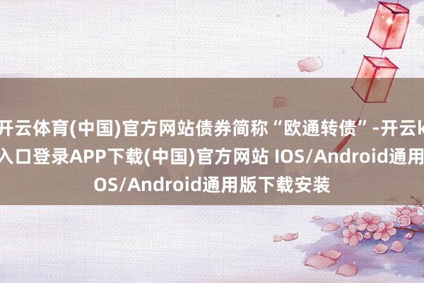 开云体育(中国)官方网站债券简称“欧通转债”-开云kaiyun登录入口登录APP下载(中国)官方网站 IOS/Android通用版下载安装