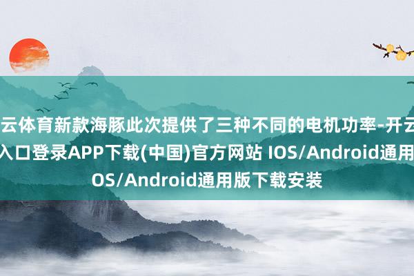 开云体育新款海豚此次提供了三种不同的电机功率-开云kaiyun登录入口登录APP下载(中国)官方网站 IOS/Android通用版下载安装