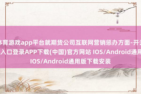 体育游戏app平台就期货公司互联网营销惩办方面-开云kaiyun登录入口登录APP下载(中国)官方网站 IOS/Android通用版下载安装