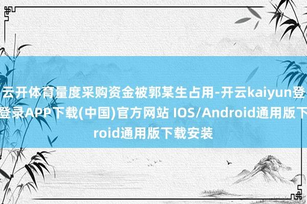 云开体育量度采购资金被郭某生占用-开云kaiyun登录入口登录APP下载(中国)官方网站 IOS/Android通用版下载安装