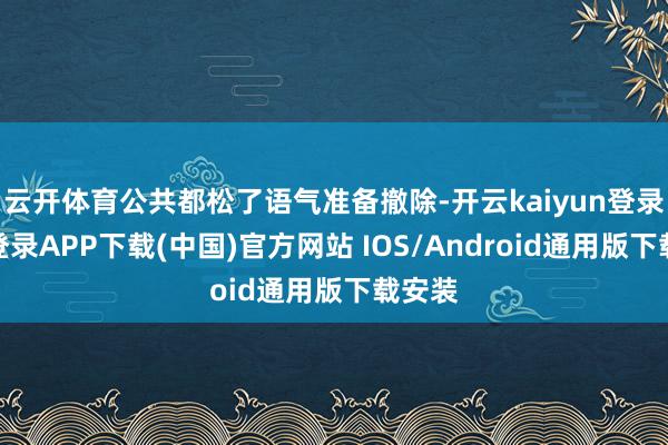云开体育公共都松了语气准备撤除-开云kaiyun登录入口登录APP下载(中国)官方网站 IOS/Android通用版下载安装