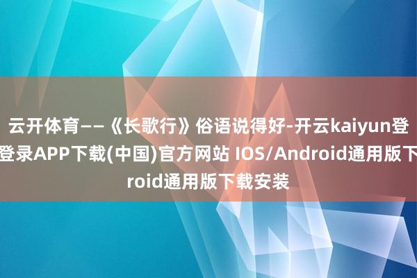 云开体育——《长歌行》俗语说得好-开云kaiyun登录入口登录APP下载(中国)官方网站 IOS/Android通用版下载安装