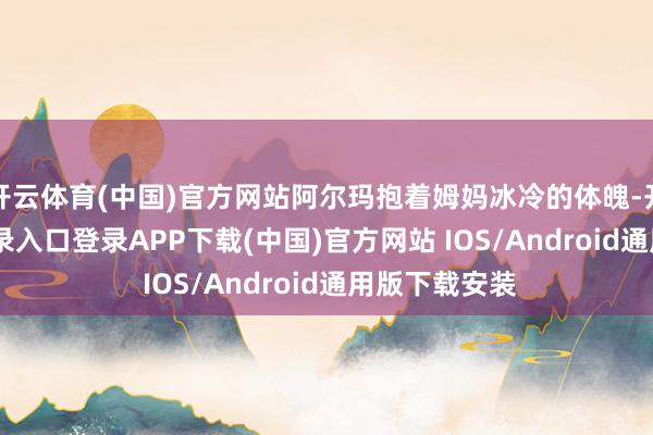 开云体育(中国)官方网站阿尔玛抱着姆妈冰冷的体魄-开云kaiyun登录入口登录APP下载(中国)官方网站 IOS/Android通用版下载安装