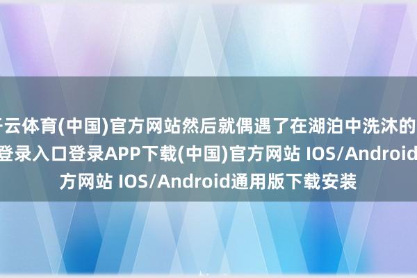 开云体育(中国)官方网站然后就偶遇了在湖泊中洗沐的月媚-开云kaiyun登录入口登录APP下载(中国)官方网站 IOS/Android通用版下载安装