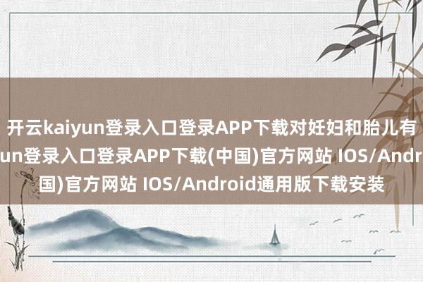 开云kaiyun登录入口登录APP下载对妊妇和胎儿有潜在危境-开云kaiyun登录入口登录APP下载(中国)官方网站 IOS/Android通用版下载安装