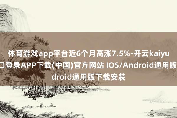 体育游戏app平台近6个月高涨7.5%-开云kaiyun登录入口登录APP下载(中国)官方网站 IOS/Android通用版下载安装