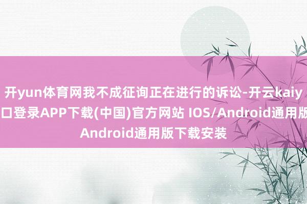 开yun体育网我不成征询正在进行的诉讼-开云kaiyun登录入口登录APP下载(中国)官方网站 IOS/Android通用版下载安装