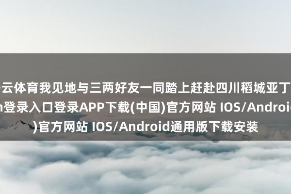 开云体育我见地与三两好友一同踏上赶赴四川稻城亚丁的旅程-开云kaiyun登录入口登录APP下载(中国)官方网站 IOS/Android通用版下载安装