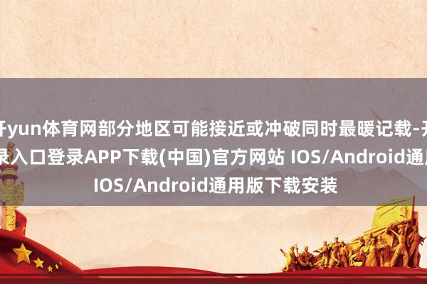 开yun体育网部分地区可能接近或冲破同时最暖记载-开云kaiyun登录入口登录APP下载(中国)官方网站 IOS/Android通用版下载安装