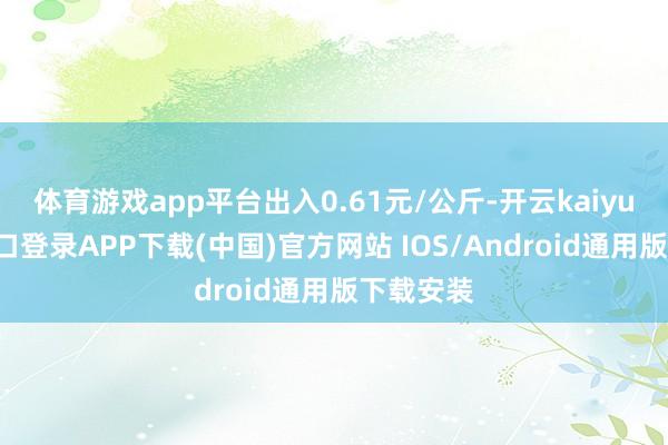 体育游戏app平台出入0.61元/公斤-开云kaiyun登录入口登录APP下载(中国)官方网站 IOS/Android通用版下载安装