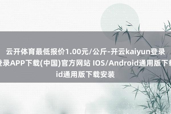 云开体育最低报价1.00元/公斤-开云kaiyun登录入口登录APP下载(中国)官方网站 IOS/Android通用版下载安装
