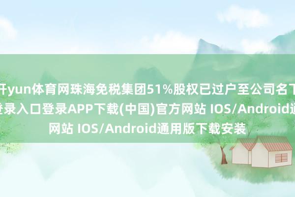 开yun体育网珠海免税集团51%股权已过户至公司名下-开云kaiyun登录入口登录APP下载(中国)官方网站 IOS/Android通用版下载安装