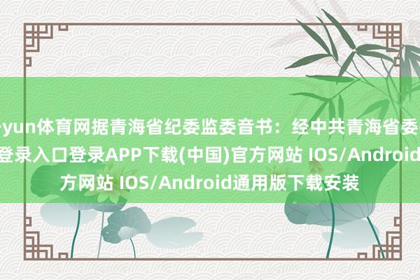 开yun体育网据青海省纪委监委音书：经中共青海省委批准-开云kaiyun登录入口登录APP下载(中国)官方网站 IOS/Android通用版下载安装