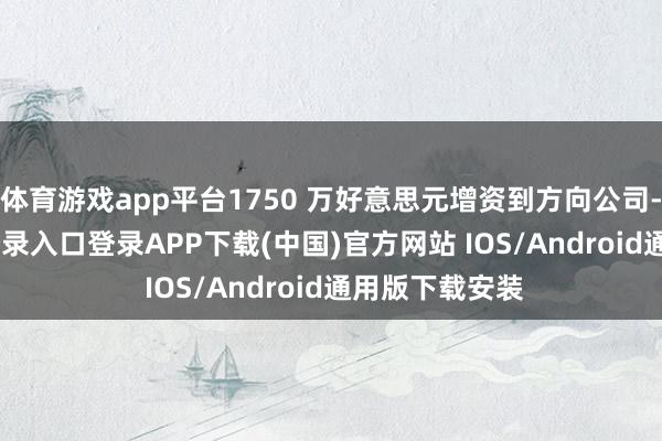 体育游戏app平台1750 万好意思元增资到方向公司-开云kaiyun登录入口登录APP下载(中国)官方网站 IOS/Android通用版下载安装