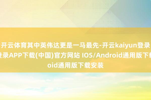 开云体育其中英伟达更是一马最先-开云kaiyun登录入口登录APP下载(中国)官方网站 IOS/Android通用版下载安装
