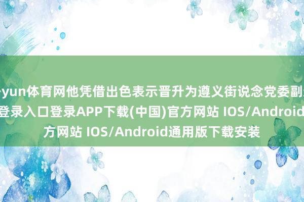 开yun体育网他凭借出色表示晋升为遵义街说念党委副通知-开云kaiyun登录入口登录APP下载(中国)官方网站 IOS/Android通用版下载安装