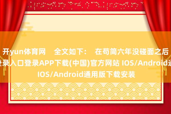开yun体育网    全文如下：  在苟简六年没碰面之后-开云kaiyun登录入口登录APP下载(中国)官方网站 IOS/Android通用版下载安装
