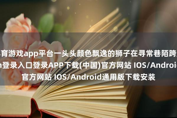 体育游戏app平台一头头颜色飘逸的狮子在寻常巷陌跨越翻滚-开云kaiyun登录入口登录APP下载(中国)官方网站 IOS/Android通用版下载安装