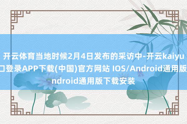 开云体育当地时候2月4日发布的采访中-开云kaiyun登录入口登录APP下载(中国)官方网站 IOS/Android通用版下载安装