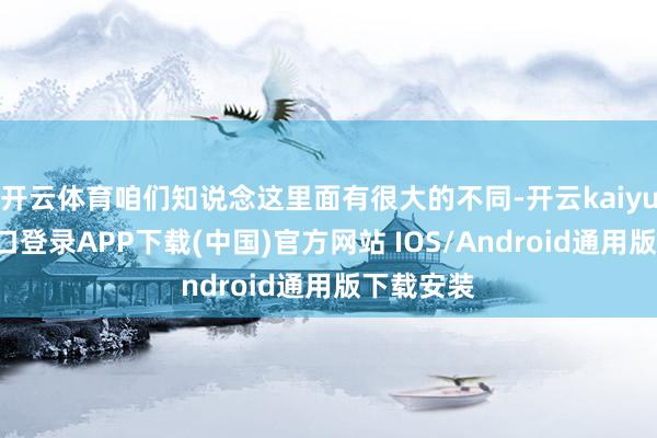 开云体育咱们知说念这里面有很大的不同-开云kaiyun登录入口登录APP下载(中国)官方网站 IOS/Android通用版下载安装