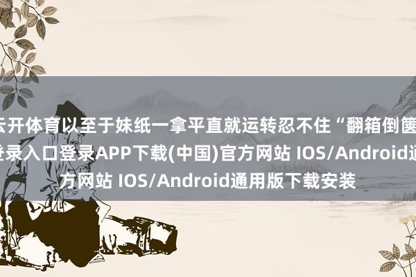 云开体育以至于妹纸一拿平直就运转忍不住“翻箱倒箧”-开云kaiyun登录入口登录APP下载(中国)官方网站 IOS/Android通用版下载安装