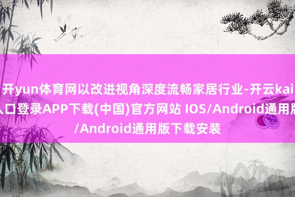 开yun体育网以改进视角深度流畅家居行业-开云kaiyun登录入口登录APP下载(中国)官方网站 IOS/Android通用版下载安装