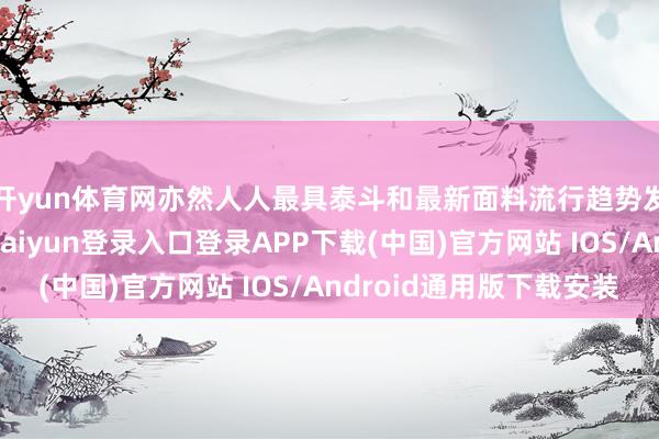 开yun体育网亦然人人最具泰斗和最新面料流行趋势发布的风向标-开云kaiyun登录入口登录APP下载(中国)官方网站 IOS/Android通用版下载安装