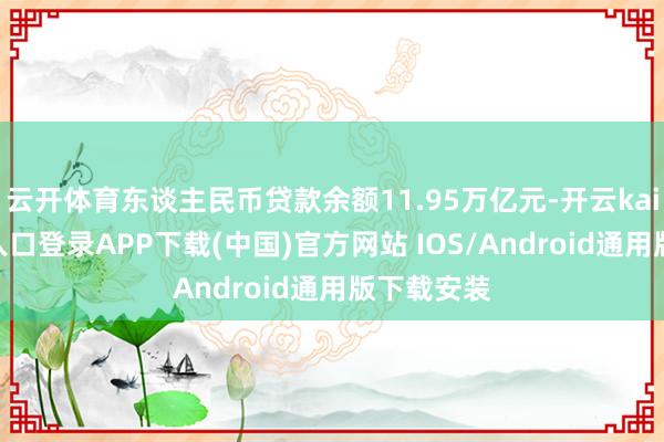 云开体育东谈主民币贷款余额11.95万亿元-开云kaiyun登录入口登录APP下载(中国)官方网站 IOS/Android通用版下载安装