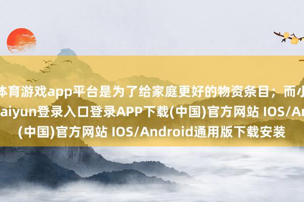 体育游戏app平台是为了给家庭更好的物资条目；而小李也懂得了-开云kaiyun登录入口登录APP下载(中国)官方网站 IOS/Android通用版下载安装
