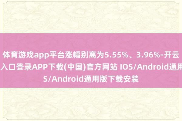体育游戏app平台涨幅别离为5.55%、3.96%-开云kaiyun登录入口登录APP下载(中国)官方网站 IOS/Android通用版下载安装