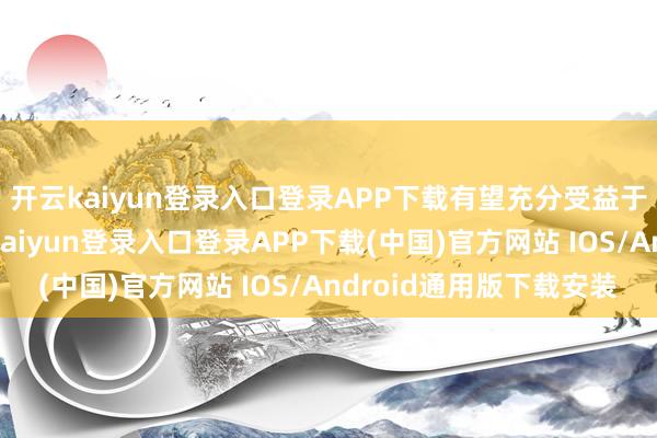 开云kaiyun登录入口登录APP下载有望充分受益于改日行业成长-开云kaiyun登录入口登录APP下载(中国)官方网站 IOS/Android通用版下载安装