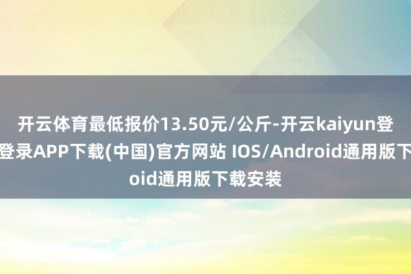 开云体育最低报价13.50元/公斤-开云kaiyun登录入口登录APP下载(中国)官方网站 IOS/Android通用版下载安装